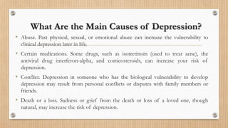 What Are the Main Causes of Depression?
• Abuse. Past physical, sexual, or emotional abuse can increase the vulnerability to
clinical depression later in life.
• Certain medications. Some drugs, such as isotretinoin (used to treat acne), the
antiviral drug interferon-alpha, and corticosteroids, can increase your risk of
depression.
• Conflict. Depression in someone who has the biological vulnerability to develop
depression may result from personal conflicts or disputes with family members or
friends.
• Death or a loss. Sadness or grief from the death or loss of a loved one, though
natural, may increase the risk of depression.
 