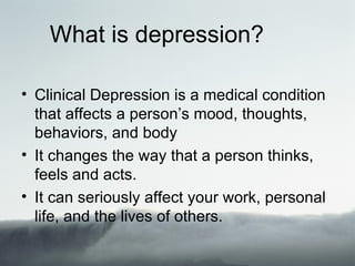 What is depression?

• Clinical Depression is a medical condition
  that affects a person’s mood, thoughts,
  behaviors, and body
• It changes the way that a person thinks,
  feels and acts.
• It can seriously affect your work, personal
  life, and the lives of others.
 