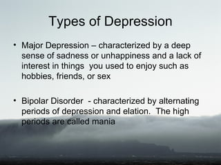 Types of Depression
• Major Depression – characterized by a deep
  sense of sadness or unhappiness and a lack of
  interest in things you used to enjoy such as
  hobbies, friends, or sex

• Bipolar Disorder - characterized by alternating
  periods of depression and elation. The high
  periods are called mania
 