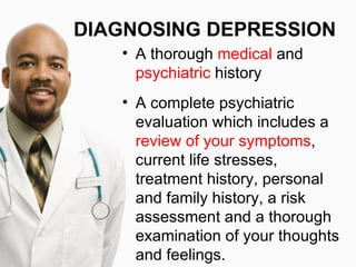 DIAGNOSING DEPRESSION
   • A thorough medical and
     psychiatric history
   • A complete psychiatric
     evaluation which includes a
     review of your symptoms,
     current life stresses,
     treatment history, personal
     and family history, a risk
     assessment and a thorough
     examination of your thoughts
     and feelings.
 