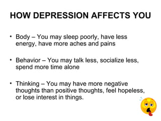 HOW DEPRESSION AFFECTS YOU

• Body – You may sleep poorly, have less
  energy, have more aches and pains

• Behavior – You may talk less, socialize less,
  spend more time alone

• Thinking – You may have more negative
  thoughts than positive thoughts, feel hopeless,
  or lose interest in things.
 