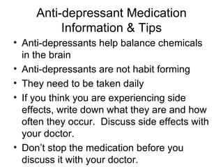 Anti-depressant Medication
          Information & Tips
• Anti-depressants help balance chemicals
  in the brain
• Anti-depressants are not habit forming
• They need to be taken daily
• If you think you are experiencing side
  effects, write down what they are and how
  often they occur. Discuss side effects with
  your doctor.
• Don’t stop the medication before you
  discuss it with your doctor.
 
