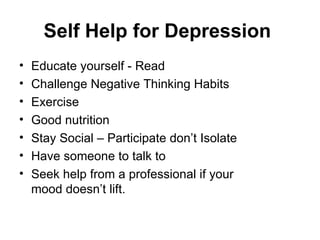 Self Help for Depression
•   Educate yourself - Read
•   Challenge Negative Thinking Habits
•   Exercise
•   Good nutrition
•   Stay Social – Participate don’t Isolate
•   Have someone to talk to
•   Seek help from a professional if your
    mood doesn’t lift.
 
