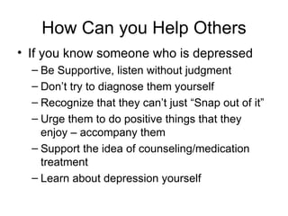 How Can you Help Others
• If you know someone who is depressed
  – Be Supportive, listen without judgment
  – Don’t try to diagnose them yourself
  – Recognize that they can’t just “Snap out of it”
  – Urge them to do positive things that they
    enjoy – accompany them
  – Support the idea of counseling/medication
    treatment
  – Learn about depression yourself
 