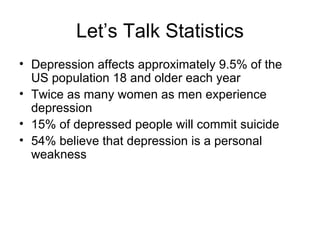 Let’s Talk Statistics
• Depression affects approximately 9.5% of the
  US population 18 and older each year
• Twice as many women as men experience
  depression
• 15% of depressed people will commit suicide
• 54% believe that depression is a personal
  weakness
 