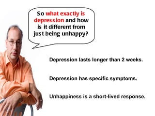 S o what exac tly is
depres s ion and how
  is it different from
jus t being unhappy?



      Depression lasts longer than 2 weeks.


      Depression has specific symptoms.


      Unhappiness is a short-lived response.
 