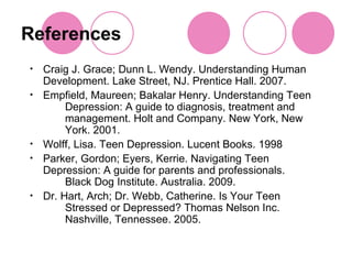 References Craig J. Grace; Dunn L. Wendy. Understanding Human  Development. Lake Street, NJ. Prentice Hall. 2007. Empfield, Maureen; Bakalar Henry. Understanding Teen  Depression: A guide to diagnosis, treatment and  management. Holt and Company. New York, New  York. 2001. Wolff, Lisa. Teen Depression. Lucent Books. 1998 Parker, Gordon; Eyers, Kerrie. Navigating Teen  Depression: A guide for parents and professionals.  Black Dog Institute. Australia. 2009. Dr. Hart, Arch; Dr. Webb, Catherine. Is Your Teen  Stressed or Depressed? Thomas Nelson Inc.  Nashville, Tennessee. 2005. 