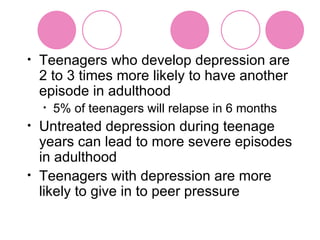 Teenagers who develop depression are 2 to 3 times more likely to have another episode in adulthood 5% of teenagers will relapse in 6 months Untreated depression during teenage years can lead to more severe episodes in adulthood Teenagers with depression are more likely to give in to peer pressure 