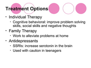 Treatment Options Individual Therapy Cognitive behavioral: improve problem solving skills, social skills and negative thoughts Family Therapy Work to alleviate problems at home Antidepressants SSRIs: increase serotonin in the brain Used with caution in teenagers 