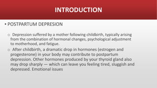 INTRODUCTION
▪ POSTPARTUM DEPRESION
o Depression suffered by a mother following childbirth, typically arising
from the combination of hormonal changes, psychological adjustment
to motherhood, and fatigue.
o After childbirth, a dramatic drop in hormones (estrogen and
progesterone) in your body may contribute to postpartum
depression. Other hormones produced by your thyroid gland also
may drop sharply — which can leave you feeling tired, sluggish and
depressed. Emotional issues
 