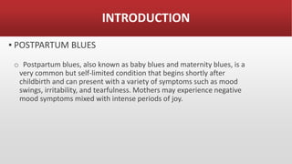 INTRODUCTION
▪ POSTPARTUM BLUES
o Postpartum blues, also known as baby blues and maternity blues, is a
very common but self-limited condition that begins shortly after
childbirth and can present with a variety of symptoms such as mood
swings, irritability, and tearfulness. Mothers may experience negative
mood symptoms mixed with intense periods of joy.
 