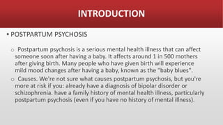 INTRODUCTION
▪ POSTPARTUM PSYCHOSIS
o Postpartum psychosis is a serious mental health illness that can affect
someone soon after having a baby. It affects around 1 in 500 mothers
after giving birth. Many people who have given birth will experience
mild mood changes after having a baby, known as the "baby blues".
o Causes. We're not sure what causes postpartum psychosis, but you're
more at risk if you: already have a diagnosis of bipolar disorder or
schizophrenia. have a family history of mental health illness, particularly
postpartum psychosis (even if you have no history of mental illness).
 