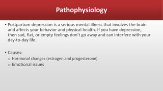 Pathophysiology
▪ Postpartum depression is a serious mental illness that involves the brain
and affects your behavior and physical health. If you have depression,
then sad, flat, or empty feelings don’t go away and can interfere with your
day-to-day life.
▪ Causes:
o Hormonal changes (estrogen and progesterone)
o Emotional issues
 