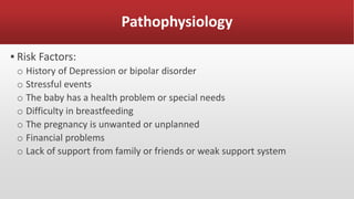 Pathophysiology
▪ Risk Factors:
o History of Depression or bipolar disorder
o Stressful events
o The baby has a health problem or special needs
o Difficulty in breastfeeding
o The pregnancy is unwanted or unplanned
o Financial problems
o Lack of support from family or friends or weak support system
 