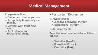 Medical Management
▪ Postpartum Blues
o Get as much rest as you can.
o Accept help from family and
friends.
o Connect with other new
moms.
o Avoid alcohol and
recreational drugs.
▪ Postpartum Depression
o Psychotherapy
• Cognitive behavioral therapy
• Interpersonal therapy.
o Antidepressants
Selective serotonin reuptake inhibitors
(SSRIs)
• Sertraline (Zoloft)
• fluoxetine (Prozac)
• Paroxetine (Paxil)
 