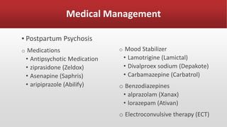 Medical Management
▪ Postpartum Psychosis
o Medications
• Antipsychotic Medication
• ziprasidone (Zeldox)
• Asenapine (Saphris)
• aripiprazole (Abilify)
o Mood Stabilizer
• Lamotrigine (Lamictal)
• Divalproex sodium (Depakote)
• Carbamazepine (Carbatrol)
o Benzodiazepines
• alprazolam (Xanax)
• lorazepam (Ativan)
o Electroconvulsive therapy (ECT)
 