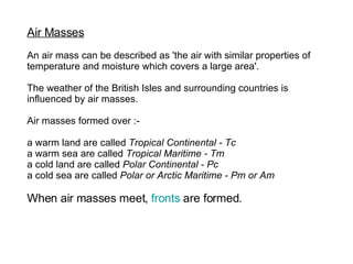 Air Masses   An air mass can be described as 'the air with similar properties of  temperature and moisture which covers a large area'.  The weather of the British Isles and surrounding countries is influenced by air masses. Air masses formed over :-  a warm land are called  Tropical Continental - Tc   a warm sea are called  Tropical Maritime - Tm   a cold land are called  Polar Continental - Pc   a cold sea are called  Polar or Arctic Maritime - Pm or Am   When air masses meet,  fronts  are formed.   