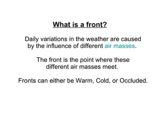 What is a front?    Daily variations in the weather are caused  by the influence of different  air masses .   The front is the point where these  different air masses meet.   Fronts can either be Warm, Cold, or Occluded.      