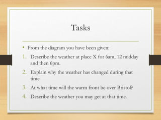 Tasks
• From the diagram you have been given:
1. Describe the weather at place X for 6am, 12 midday
and then 6pm.
2. Explain why the weather has changed during that
time.
3. At what time will the warm front be over Bristol?
4. Describe the weather you may get at that time.