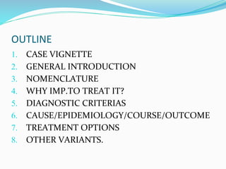 OUTLINE
1. CASE VIGNETTE
2. GENERAL INTRODUCTION
3. NOMENCLATURE
4. WHY IMP.TO TREAT IT?
5. DIAGNOSTIC CRITERIAS
6. CAUSE/EPIDEMIOLOGY/COURSE/OUTCOME
7. TREATMENT OPTIONS
8. OTHER VARIANTS.
 