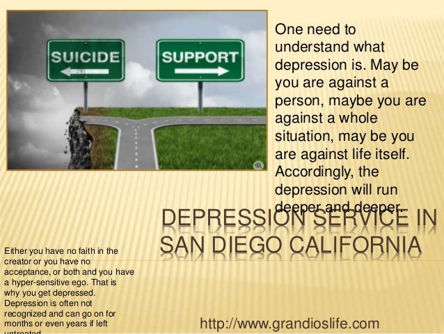 DEPRESSION SERVICE IN
SAN DIEGO CALIFORNIA
http://www.grandioslife.com
One need to
understand what
depression is. May be
you are against a
person, maybe you are
against a whole
situation, may be you
are against life itself.
Accordingly, the
depression will run
deeper and deeper.
Either you have no faith in the
creator or you have no
acceptance, or both and you have
a hyper-sensitive ego. That is
why you get depressed.
Depression is often not
recognized and can go on for
months or even years if left
 