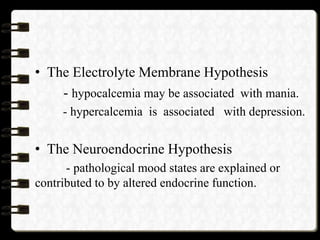 • The Electrolyte Membrane Hypothesis
- hypocalcemia may be associated with mania.
- hypercalcemia is associated with depression.
• The Neuroendocrine Hypothesis
- pathological mood states are explained or
contributed to by altered endocrine function.
 
