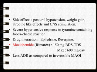 • Side effects : postural hypotension, weight gain,
atropine like effects and CNS stimulation.
• Severe hypertensive response to tyramine containing
foods-cheese reaction
• Drug interaction : Ephedrine, Reserpine.
• Moclobemide (Rimarex) : 150 mg BDS-TDS
Max : 600 mg/day
• Less ADR as compared to irreversible MAOI
 