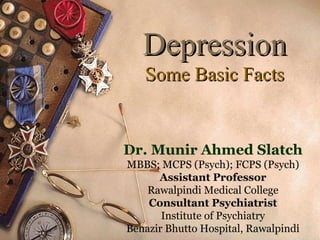 Depression
Some Basic Facts

Dr. Munir Ahmed Slatch
MBBS; MCPS (Psych); FCPS (Psych)
Assistant Professor
Rawalpindi Medical College
Consultant Psychiatrist
Institute of Psychiatry
1
Benazir Bhutto Hospital, Rawalpindi

 