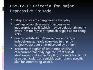 DSM-IV-TR Criteria for Major
Depressive Episode

 fatigue or loss of energy nearly everyday
 feelings of worthlessness or excessive or
  inappropriate guilt (which may be delusional) nearly
  every (not merely self-reproach or guilt about being
  sick)
 diminished ability to think or concentrate, or
  indecisiveness, nearly every day (either by
  subjective account or as observed by others)
 recurrent thoughts of death (not just fear
  of recurrent fear of dying), recurrent suicidal
  ideation without a specific plan, or a suicide attempt
  or a specific plan, or a suicide attempt or a specific
  plan for committing suicide.
 