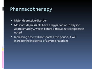 Pharmacotherapy

 Major depressive disorder
 Most antidepressants have a lag period of 10 days to
  approximately 4 weeks before a therapeutic response is
  noted
 Increasing dose will not shorten this period, it will
  increase the incidence of adverse reactions
 