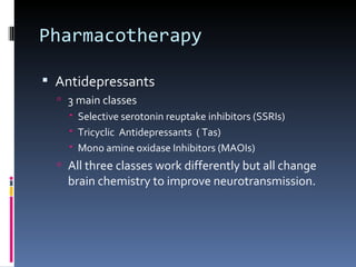 Pharmacotherapy

 Antidepressants
   3 main classes
     Selective serotonin reuptake inhibitors (SSRIs)
     Tricyclic Antidepressants ( Tas)
     Mono amine oxidase Inhibitors (MAOIs)
   All three classes work differently but all change
    brain chemistry to improve neurotransmission.
 