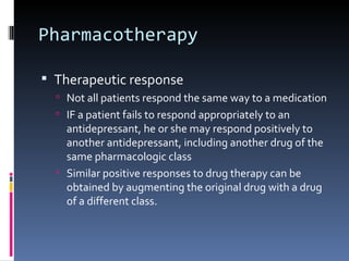 Pharmacotherapy

 Therapeutic response
   Not all patients respond the same way to a medication
   IF a patient fails to respond appropriately to an
    antidepressant, he or she may respond positively to
    another antidepressant, including another drug of the
    same pharmacologic class
   Similar positive responses to drug therapy can be
    obtained by augmenting the original drug with a drug
    of a different class.
 