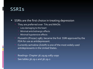 SSRIs

 SSRIs are the first choice in treating depression
    They are preferred over TAs and MAOIs
      Less damaging to the heart
      Minimal anticholinergic effects
      Minimal hypotensive effects
    Fluoxetin (Prozac) 1987, became the first SSRI approved by the
     FDA for use as antidepressant.
    Currently sertraline (Zoloft) is one of the most widely used
     antidepressants in the United States.

    Readings- Chapter 36.29 pg 1083-1090
    See tables 36.29-1 and 36.29-2
 