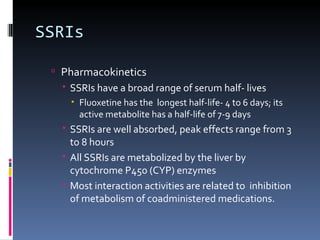 SSRIs

  Pharmacokinetics
    SSRIs have a broad range of serum half- lives
      Fluoxetine has the longest half-life- 4 to 6 days; its
       active metabolite has a half-life of 7-9 days
    SSRIs are well absorbed, peak effects range from 3
     to 8 hours
    All SSRIs are metabolized by the liver by
     cytochrome P450 (CYP) enzymes
    Most interaction activities are related to inhibition
     of metabolism of coadministered medications.
 