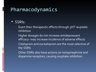 Pharmacodynamics

 SSRIs:
   Exert their therapeutic effects through 5HT reuptake
    inhibition
   Higher dosages do not increase antidepressant
    efficacy- may increase incidence of adverse effects
   Citalopram and escitalopram are the most selective of
    the SSRIs
   Other SSRIs also have actions on norepinephrine and
    dopamine receptors, causing reuptake inhibition.
 