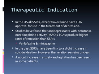 Therapeutic Indication

 In the US all SSRIs, except fluvoxamine have FDA
  approval for use in the treatment of depression.
 Studies have found that antidepressants with serotonin-
  norepinephrine activity (MAOIs TCAs) produce higher
  rates of remission than SSRIs
    Venlafaxine & mirtazapine
 In the past SSRIs have been link to a slight increase in
  suicide ideation. However the relation remains unclear
 A noted increase in anxiety and agitation has been seen
  in some patients
 