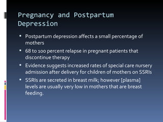Pregnancy and Postpartum
Depression
 Postpartum depression affects a small percentage of
  mothers
 68 to 100 percent relapse in pregnant patients that
  discontinue therapy
 Evidence suggests increased rates of special care nursery
  admission after delivery for children of mothers on SSRIs
 SSRIs are secreted in breast milk; however [plasma]
  levels are usually very low in mothers that are breast
  feeding.
 