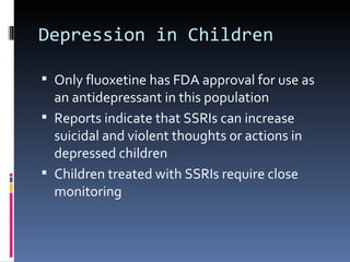 Depression in Children

 Only fluoxetine has FDA approval for use as
  an antidepressant in this population
 Reports indicate that SSRIs can increase
  suicidal and violent thoughts or actions in
  depressed children
 Children treated with SSRIs require close
  monitoring
 