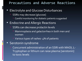 Precautions and Adverse Reactions

 Electrolyte and Glucose Disturbances
   SSRIs may decrease [glucose]
     Careful monitoring for diabetic patients suggested
 Endocrine and Allergic Reactions
   SSRIs can decrease prolactin levels
     Mammoplasia and galactorrhea in both men and
      women
     Various types of rashes- 4% of patients
 Serotonin syndrome
   Concurrent administration of an SSRI with MAOI, L-
    Tryptophan or lithium can raise plasma [serotonin]
    to toxic levels
 