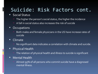 Suicide: Risk Factors cont.
 Social Status
   The higher the person’s social status, the higher the incidence
   A fall in social status also increases the risk of suicide
 Occupations
   Both males and female physicians in the US have increase rates of
     suicide
 Climate
   No significant data indicates a correlation with climate and suicide.
 Physical Health
   The relation of physical health and illness to suicide is significant
 Mental Health
   Almost 95% of all persons who commit suicide have a diagnosed
     mental illness.
 