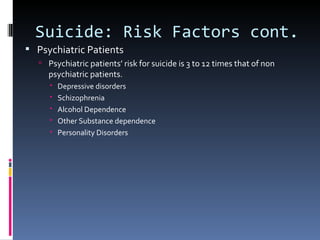 Suicide: Risk Factors cont.
 Psychiatric Patients
    Psychiatric patients’ risk for suicide is 3 to 12 times that of non
     psychiatric patients.
         Depressive disorders
         Schizophrenia
         Alcohol Dependence
         Other Substance dependence
         Personality Disorders
 