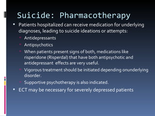 Suicide: Pharmacotherapy
 Patients hospitalized can receive medication for underlying
  diagnoses, leading to suicide ideations or attempts:
    Antidepressants
    Antipsychotics
    When patients present signs of both, medications like
     risperidone (Risperdal) that have both antipsychotic and
     antidepressant effects are very useful.
    Vigorous treatment should be initiated depending onunderlying
     disorder.
    Supportive psychotherapy is also indicated.
 ECT may be necessary for severely depressed patients
 