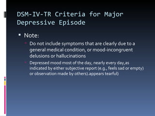DSM-IV-TR Criteria for Major
Depressive Episode
 Note:
   Do not include symptoms that are clearly due to a
    general medical condition, or mood-incongruent
    delusions or hallucinations
   Depressed mood most of the day, nearly every day,as
    indicated by either subjective report (e.g., feels sad or empty)
    or observation made by others).appears tearful)
 
