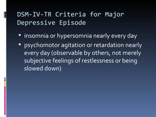 DSM-IV-TR Criteria for Major
Depressive Episode
 insomnia or hypersomnia nearly every day
 psychomotor agitation or retardation nearly
  every day (observable by others, not merely
  subjective feelings of restlessness or being
  slowed down)
 