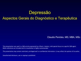 Depressão Aspectos Gerais do Diagnóstico e Terapêutica   Claudio Pericles, MD, MBA, MSc This presentation was used in a CME activity sponsored by a Pharm. Industry, with special focus on a specific SSRI agent. Biblio references are included and its consultation is highly recommended. This presentation may contain restricted, privileged and/ or confidential information. It may reflect the opinion of its author. Unauthorized disclosure, use or copying is prohibited.   