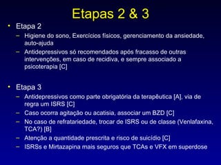 Etapas 2 & 3 Etapa 2 Higiene do sono, Exercícios físicos, gerenciamento da ansiedade, auto-ajuda Antidepressivos só recomendados após fracasso de outras intervenções, em caso de recidiva, e sempre associado a psicoterapia [C] Etapa 3 Antidepressivos como parte obrigatória da terapêutica [A], via de regra um ISRS [C] Caso ocorra agitação ou acatisia, associar um BZD [C] No caso de refratariedade, trocar de ISRS ou de classe (Venlafaxina, TCA?) [B] Atenção a quantidade prescrita e risco de suicídio [C] ISRSs e Mirtazapina mais seguros que TCAs e VFX em superdose 