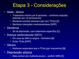 Etapa 3 - Considerações Idade - Idosos Tratamento mínimo por 6 semanas – conforme resposta, estender por +6 semanas [C] Monitorar eventos adversos (pp/ com TCAs) [C] Monitorar interações medicamentosas [GPP] Demência Se há depressão, usar tratamento específico [C] Doença cardiovascular (DCV) Em caso de IAM ou angina – Sertralina [B] Evitar TCAs [GPP] Gênero Mulheres respondem pior a TCAs (pp/ Imipramina) [B] Depressão atípica Mais comum em mulheres jovens – preferir ISRS [C] 