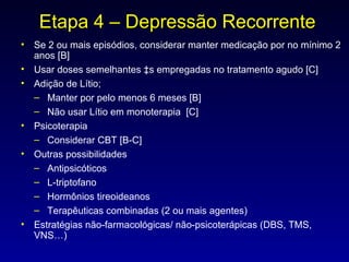 Etapa 4 – Depressão Recorrente Se 2 ou mais episódios, considerar manter medicação por no mínimo 2 anos [B] Usar doses semelhantes às empregadas no tratamento agudo [C] Adição de Lítio; Manter por pelo menos 6 meses [B] Não usar Lítio em monoterapia  [C] Psicoterapia Considerar CBT [B-C] Outras possibilidades Antipsicóticos L-triptofano Hormônios tireoideanos Terapêuticas combinadas (2 ou mais agentes) Estratégias não-farmacológicas/ não-psicoterápicas (DBS, TMS, VNS…) 