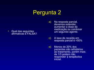 Pergunta 2 Qual das seguintes afirmativas é FALSA? Na resposta parcial, devemos estender, aumentar a dose da medicação ou combinar um segundo agente. A taxa de recaída em resposta parcial é <50% Menos de 20% dos pacientes são refratários ao tratamento, porém mais de 1/3 podem não responder à terapêutica inicial. 