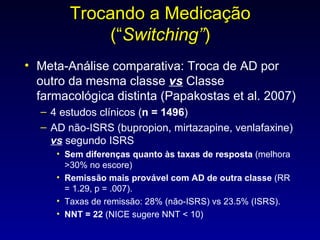 Trocando a Medicação (“ Switching” ) Meta-Análise comparativa: Troca de AD por outro da mesma classe  vs  Classe farmacológica distinta (Papakostas et al. 2007) 4 estudos clínicos ( n = 1496 )  AD não-ISRS (bupropion, mirtazapine, venlafaxine)  vs   segundo ISRS Sem diferenças quanto às taxas de resposta  (melhora >30% no escore) Remissão mais provável com AD de outra classe  (RR = 1.29, p = .007).  Taxas de remissão: 28% (não-ISRS) vs 23.5% (ISRS). NNT = 22  (NICE sugere NNT < 10) 